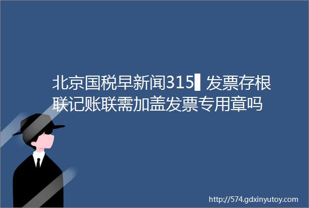 北京国税早新闻315▌发票存根联记账联需加盖发票专用章吗