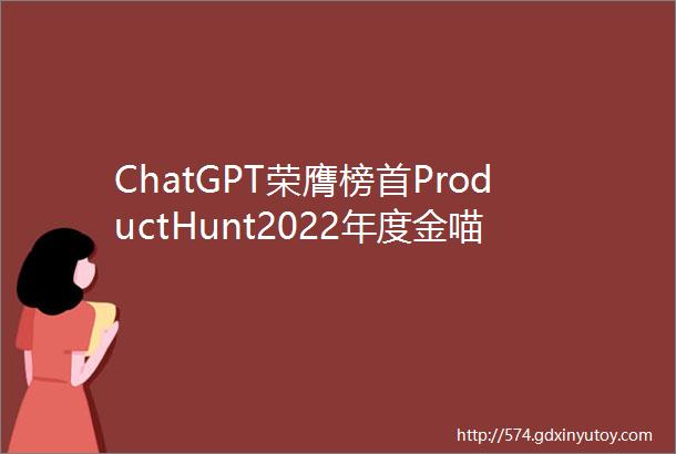 ChatGPT荣膺榜首ProductHunt2022年度金喵奖大赏近百款产品带你一次看个够文末有彩蛋